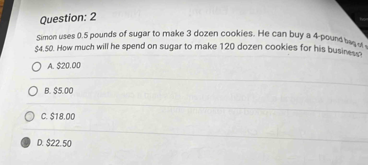 question: 2\nsimon uses 0.5 pounds of sugar to make 3 dozen cookies. he can buy a 4 - pound bag of sugar for $4.50. how much will he spend on sugar to make 120 dozen cookies for his business?\na. $20.00\nb. $5.00\nc. $18.00\nd. $22.50
