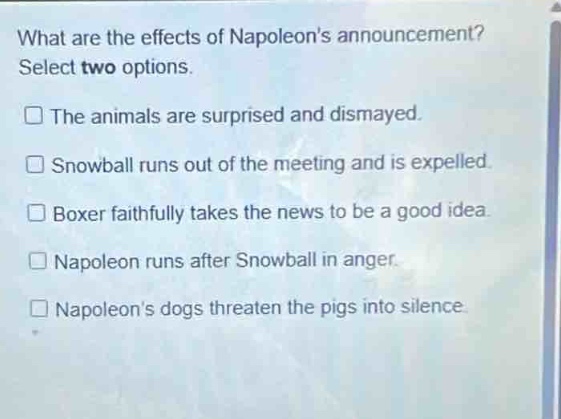 what are the effects of napoleons announcement? select two options.\nthe animals are surprised and dismayed.\nsnowball runs out of the meeting and is expelled.\nboxer faithfully takes the news to be a good idea.\nnapoleon runs after snowball in anger.\nnapoleons dogs threaten the pigs into silence.