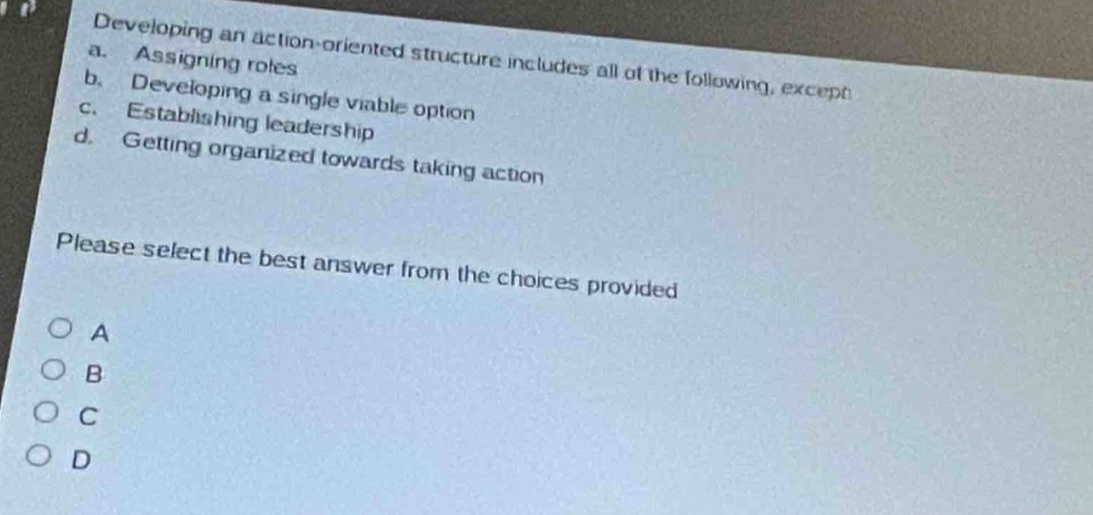 developing an action - oriented structure includes all of the following, except\n a. assigning roles\n b. developing a single viable option\n c. establishing leadership\n d. getting organized towards taking action\n\nplease select the best answer from the choices provided\n\n○ a\n○ b\n○ c\n○ d