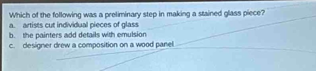 which of the following was a preliminary step in making a stained - glass piece?\na. artists cut individual pieces of glass\nb. the painters add details with emulsion\nc. designer drew a composition on a wood panel