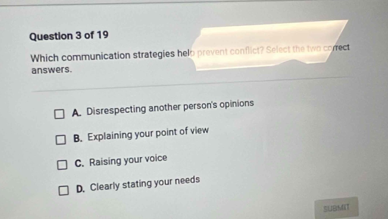 question 3 of 19 which communication strategies help prevent conflict? select the two correct answers. a. disrespecting another persons opinions b. explaining your point of view c. raising your voice d. clearly stating your needs
