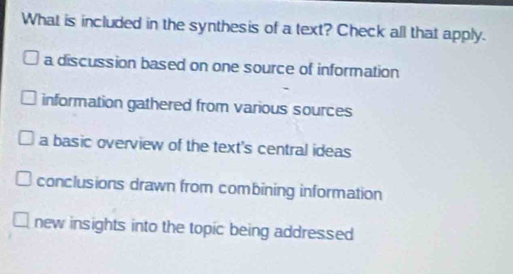 what is included in the synthesis of a text? check all that apply.\n□ a discussion based on one source of information\n□ information gathered from various sources\n□ a basic overview of the text’s central ideas\n□ conclusions drawn from combining information\n□ new insights into the topic being addressed