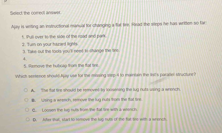 select the correct answer.\najay is writing an instructional manual for changing a flat tire. read the steps he has written so far:\n1. pull over to the side of the road and park.\n2. turn on your hazard lights.\n3. take out the tools youll need to change the tire.\n4.\n5. remove the hubcap from the flat tire.\nwhich sentence should ajay use for the missing step 4 to maintain the lists parallel structure?\na. the flat tire should be removed by loosening the lug nuts using a wrench.\nb. using a wrench, remove the lug nuts from the flat tire.\nc. loosen the lug nuts from the flat tire with a wrench.\nd. after that, start to remove the lug nuts of the flat tire with a wrench.