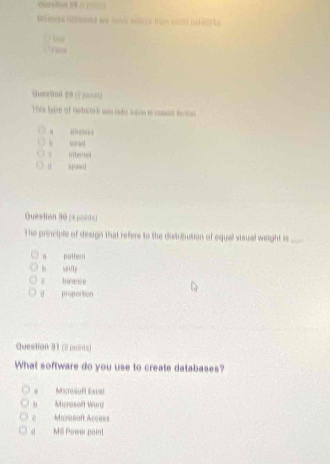 question 28 (1 point)\n\nwords that rhyme are least useful than words that alliterate.\n\no true\no false\n\nquestion 29 (1 point)\n\nthis type of network usually uses a modem for:\n\no a\no b\no c\no d\n\ninternet\ncable\ninternet\nspeed\n\nquestion 30 (4 points)\n\nthe principle of design that refers to the distribution of equal visual weight is \n\no a\no b\no c\no d\n\npattern\nunity\nbalance\nproportion\n\nquestion 31 (2 points)\n\nwhat software do you use to create databases?\n\no a\no b\no c\no d\n\nmicrosoft excel\nmicrosoft word\nmicrosoft access\nms powerpoint