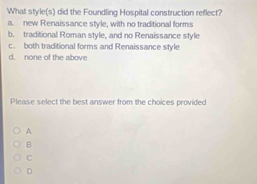 what style(s) did the foundling hospital construction reflect?\na. new renaissance style, with no traditional forms\nb. traditional roman style, and no renaissance style\nc. both traditional forms and renaissance style\nd. none of the above\nplease select the best answer from the choices provided\na\nb\nc\nd