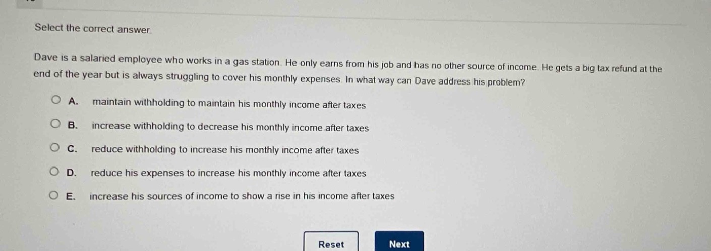 select the correct answer. dave is a salaried employee who works in a gas station. he only earns from his job and has no other source of income. he gets a big tax refund at the end of the year but is always struggling to cover his monthly expenses. in what way can dave address his problem? a. maintain withholding to maintain his monthly income after taxes b. increase withholding to decrease his monthly income after taxes c. reduce withholding to increase his monthly income after taxes d. reduce his expenses to increase his monthly income after taxes e. increase his sources of income to show a rise in his income after taxes
