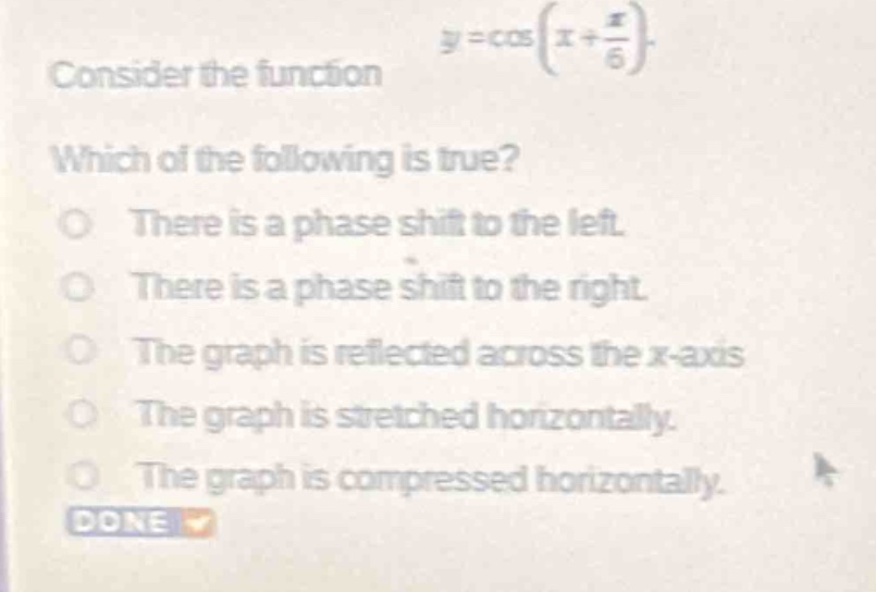 consider the function $y = \\cos(x+\frac{\\pi}{6})$. which of the following is true? there is a phase shift to the left. there is a phase shift to the right. the graph is reflected across the x - axis. the graph is stretched horizontally. the graph is compressed horizontally.