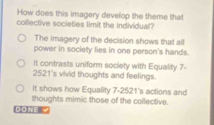 how does this imagery develop the theme that collective societies limit the individual?\nthe imagery of the decision shows that all power in society lies in one persons hands.\nit contrasts uniform society with equality 7 - 2521s vivid thoughts and feelings.\nit shows how equality 7 - 2521s actions and thoughts mimic those of the collective.\ndone