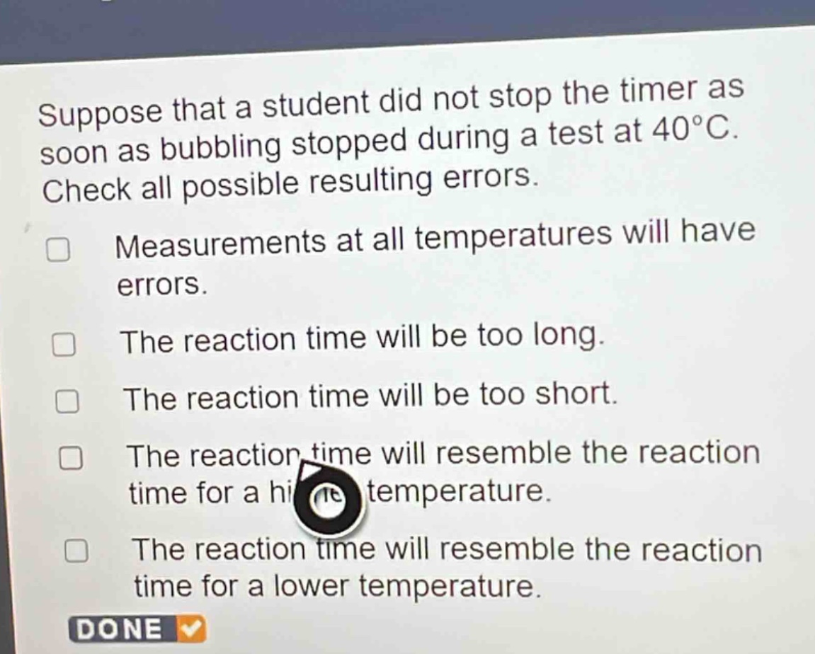 suppose that a student did not stop the timer as soon as bubbling stopped during a test at 40°c. check all possible resulting errors.\nmeasurements at all temperatures will have errors.\nthe reaction time will be too long.\nthe reaction time will be too short.\nthe reaction time will resemble the reaction time for a higher temperature.\nthe reaction time will resemble the reaction time for a lower temperature.