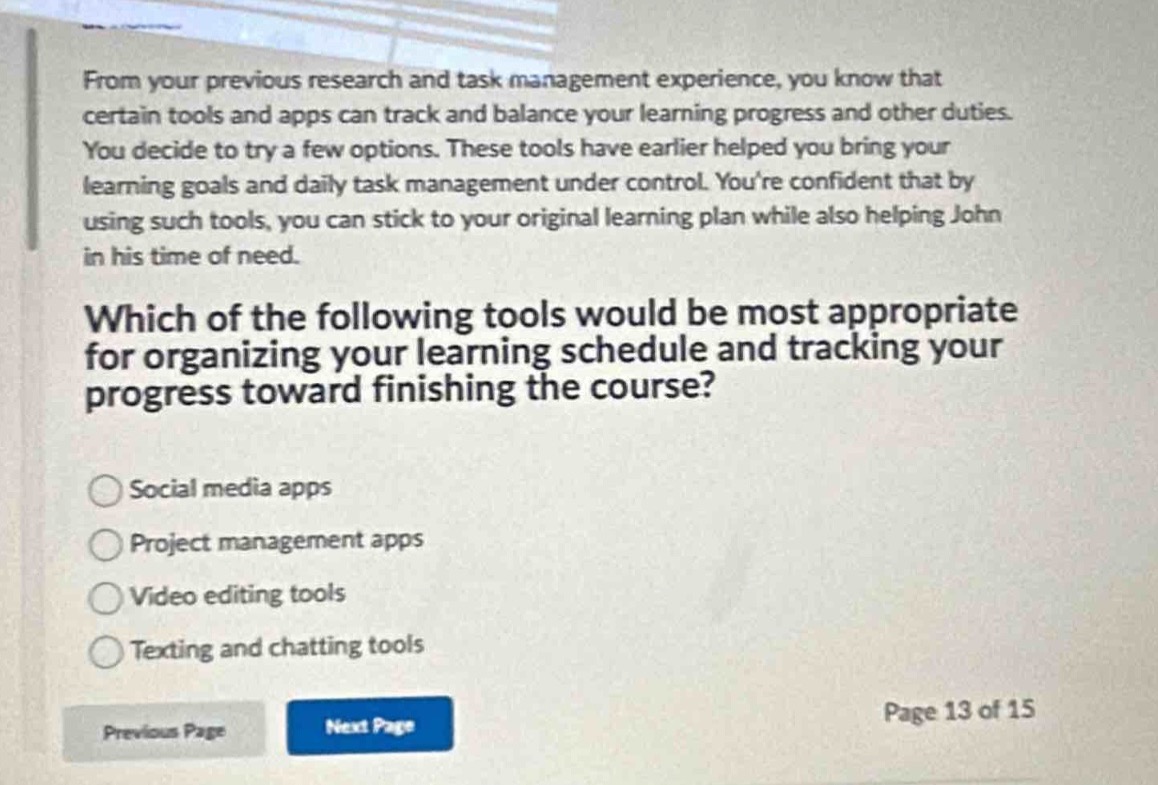 from your previous research and task management experience, you know that certain tools and apps can track and balance your learning progress and other duties. you decide to try a few options. these tools have earlier helped you bring your learning goals and daily task management under control. youre confident that by using such tools, you can stick to your original learning plan while also helping john in his time of need. which of the following tools would be most appropriate for organizing your learning schedule and tracking your progress toward finishing the course? social media apps project management apps video editing tools texting and chatting tools