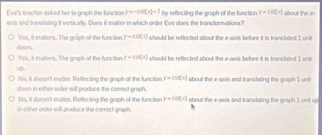 eves teacher asked her to graph the function $y = -cot(x)-1$ by reflecting the graph of the function $y=cot(x)$ about the $x$-axis and translating it vertically. does it matter in which order eve does the transformations?\no yes, it matters. the graph of the function $y = cot(x)$ should be reflected about the $x$-axis before it is translated 1 unit down.\no yes, it matters. the graph of the function $y=cot(x)$ should be reflected about the $x$-axis before it is translated 1 unit up.\no no, it doesnt matter. reflecting the graph of the function $y=cot(x)$ about the $x$-axis and translating the graph 1 unit down in either order will produce the correct graph.\no no, it doesnt matter. reflecting the graph of the function $y=cot(x)$ about the $x$-axis and translating the graph 1 unit up in either order will produce the correct graph.