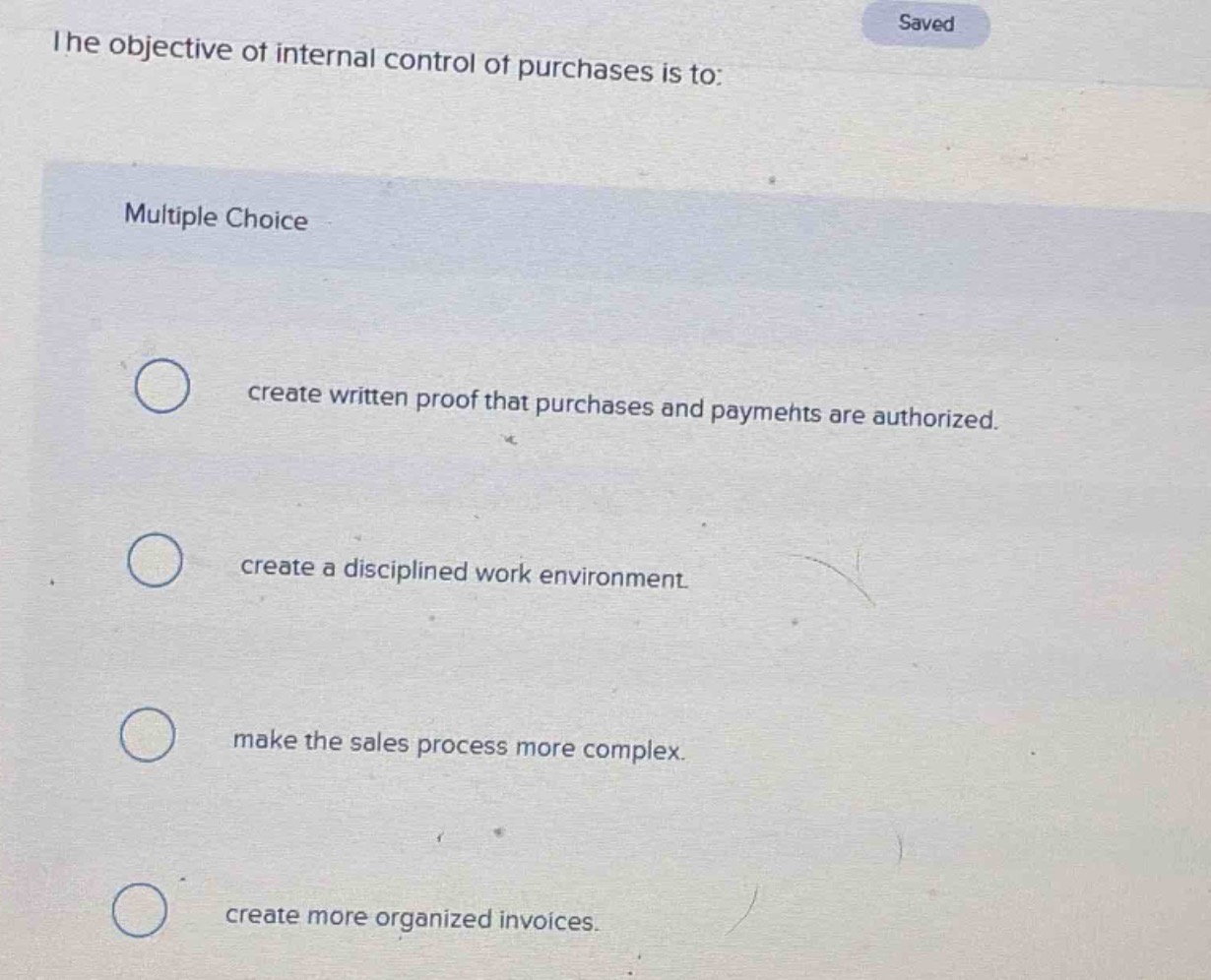 the objective of internal control of purchases is to:\nmultiple choice\ncreate written proof that purchases and payments are authorized.\ncreate a disciplined work environment.\nmake the sales process more complex.\ncreate more organized invoices.
