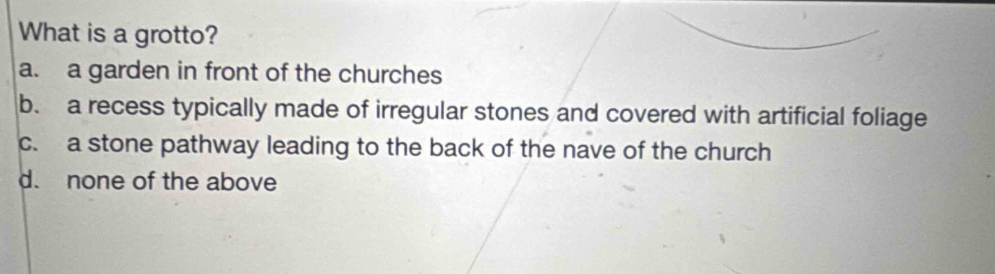 what is a grotto?\na. a garden in front of the churches\nb. a recess typically made of irregular stones and covered with artificial foliage\nc. a stone pathway leading to the back of the nave of the church\nd. none of the above