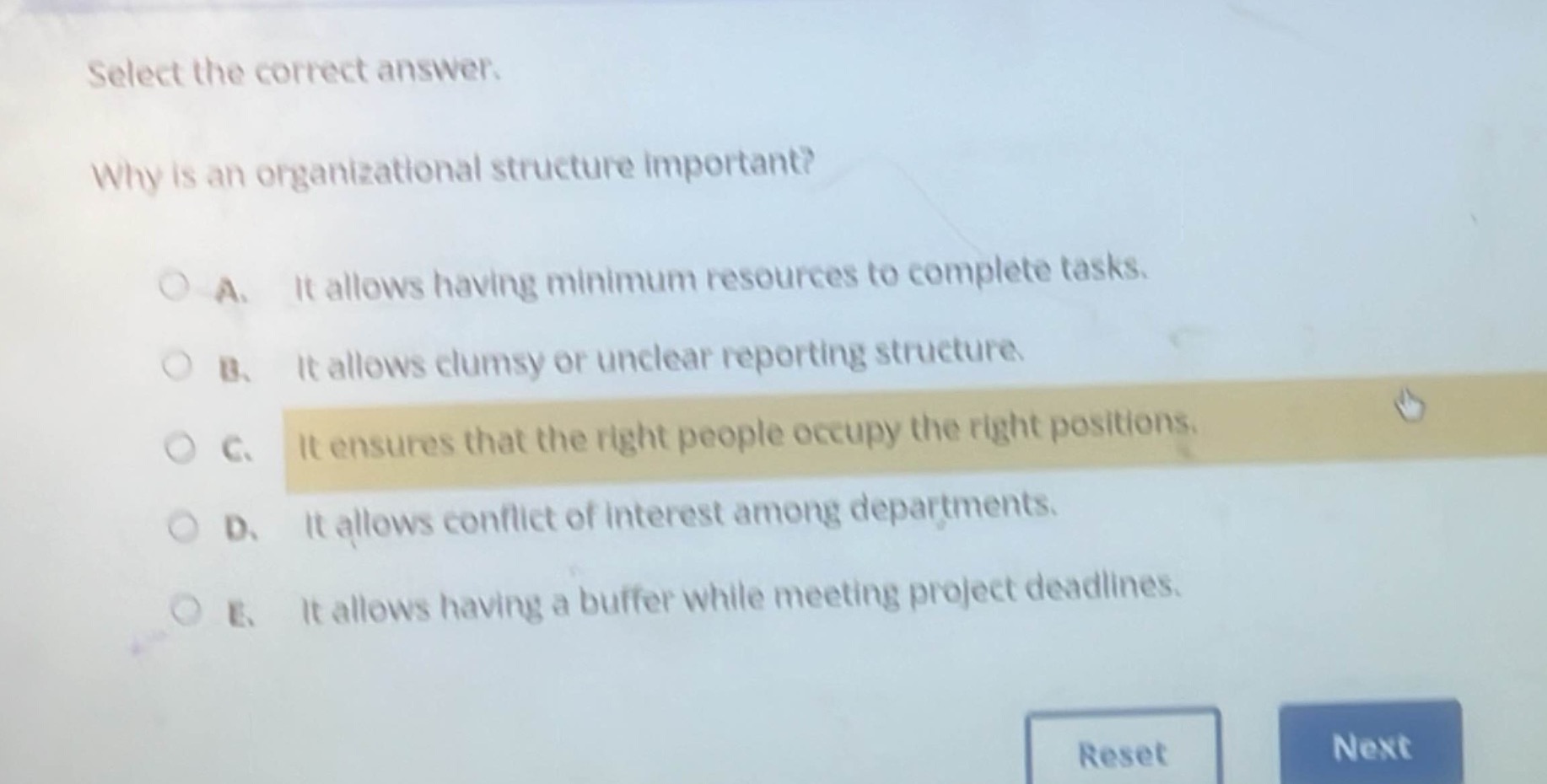 select the correct answer.\nwhy is an organizational structure important?\n○ a. it allows having minimum resources to complete tasks.\n○ b. it allows clumsy or unclear reporting structure.\n○ c. it ensures that the right people occupy the right positions.\n○ d. it allows conflict of interest among departments.\n○ e. it allows having a buffer while meeting project deadlines.