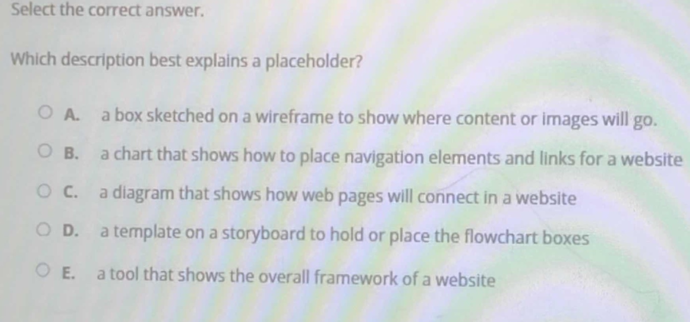 select the correct answer.\nwhich description best explains a placeholder?\na. a box sketched on a wireframe to show where content or images will go.\nb. a chart that shows how to place navigation elements and links for a website\nc. a diagram that shows how web pages will connect in a website\nd. a template on a storyboard to hold or place the flowchart boxes\ne. a tool that shows the overall framework of a website