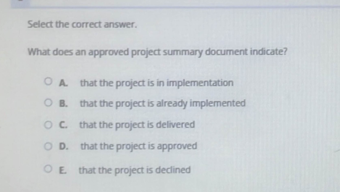 select the correct answer.\nwhat does an approved project summary document indicate?\n○ a. that the project is in implementation\n○ b. that the project is already implemented\n○ c. that the project is delivered\n○ d. that the project is approved\n○ e. that the project is declined