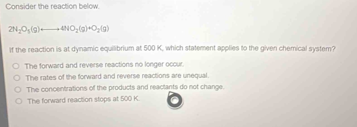 consider the reaction below.\n2n₂o₅(g)⇌4no₂(g)+o₂(g)\nif the reaction is at dynamic equilibrium at 500 k, which statement applies to the given chemical system?\nthe forward and reverse reactions no longer occur.\nthe rates of the forward and reverse reactions are unequal.\nthe concentrations of the products and reactants do not change.\nthe forward reaction stops at 500 k.