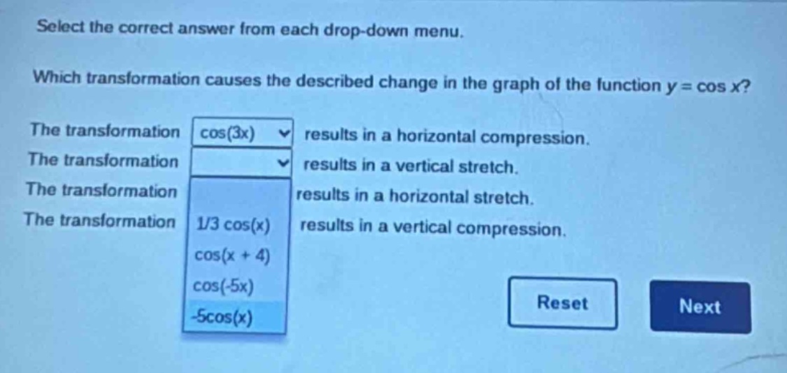 select the correct answer from each drop - down menu. which transformation causes the described change in the graph of the function y = cos x? the transformation cos(3x) results in a horizontal compression. the transformation results in a vertical stretch. the transformation results in a horizontal stretch. the transformation 1/3 cos(x) results in a vertical compression. cos(x + 4) cos(-5x) -5cos(x) reset next