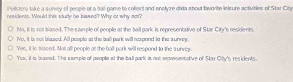 pollsters take a survey of people at a ball game to collect and analyze data about favorite leisure activities of star city residents. would this study be biased? why or why not?\nno, it is not biased. the sample of people at the ball park is representative of star citys residents.\nno, it is not biased. all people at the ball park will respond to the survey.\nyes, it is biased. not all people at the ball park will respond to the survey.\nyes, it is biased. the sample of people at the ball park is not representative of star citys residents.