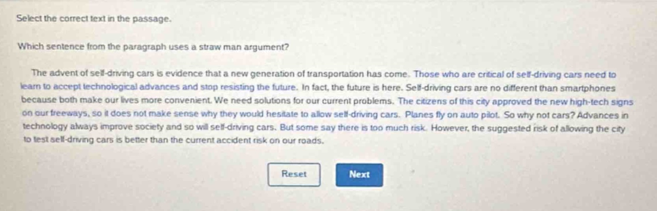 select the correct text in the passage.\nwhich sentence from the paragraph uses a straw - man argument?\nthe advent of self - driving cars is evidence that a new generation of transportation has come. those who are critical of self - driving cars need to learn to accept technological advances and stop resisting the future. in fact, the future is here. self - driving cars are no different than smartphones because both make our lives more convenient. we need solutions for our current problems. the citizens of this city approved the new high - tech signs on our freeways, so it does not make sense why they would hesitate to allow self - driving cars. planes fly on auto pilot. so why not cars? advances in technology always improve society and so will self - driving cars. but some say there is too much risk. however, the suggested risk of allowing the city to test self - driving cars is better than the current accident risk on our roads.