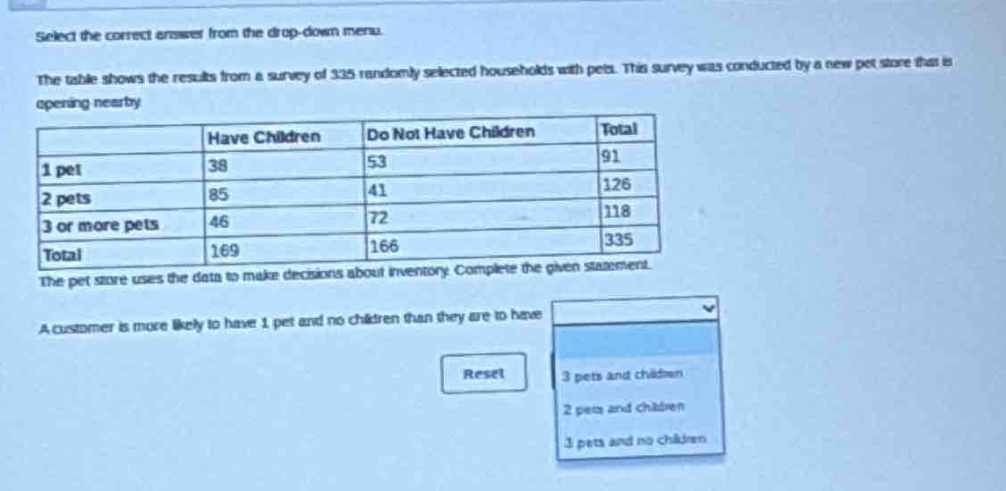 select the correct answer from the drop - down menu. the table shows the results from a survey of 335 randomly selected households with pets. this survey was conducted by a new pet store that is opening nearby. \n| | have children | do not have children | total |\n|----|----|----|----|\n| 1 pet | 38 | 53 | 91 |\n| 2 pets | 85 | 41 | 126 |\n| 3 or more pets | 46 | 72 | 118 |\n| total | 169 | 166 | 335 |\nthe pet store uses the data to make decisions about inventory. complete the given statement. a customer is more likely to have 1 pet and no children than they are to have