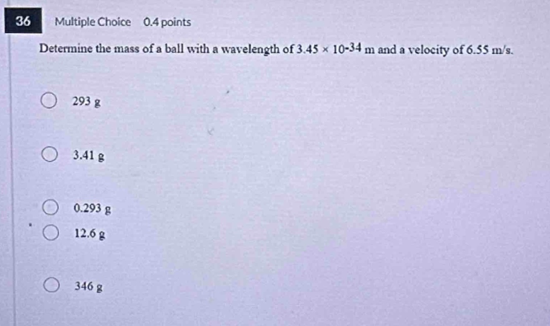 36 multiple choice 0.4 points determine the mass of a ball with a wavelength of 3.45×10 - 34 m and a velocity of 6.55 m/s. 293 g 3.41 g 0.293 g 12.6 g 346 g