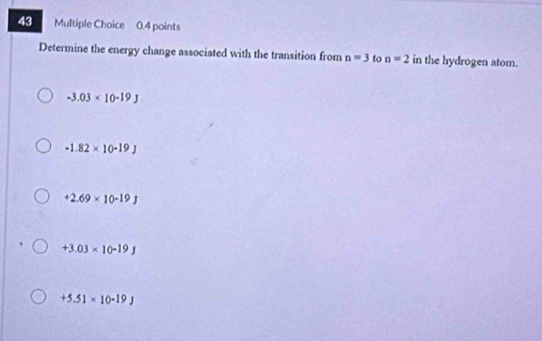 43 multiple choice 0.4 points determine the energy change associated with the transition from n = 3 to n = 2 in the hydrogen atom. -3.03×10 - 19 j -1.82×10 - 19 j +2.69×10 - 19 j +3.03×10 - 19 j +5.51×10 - 19 j