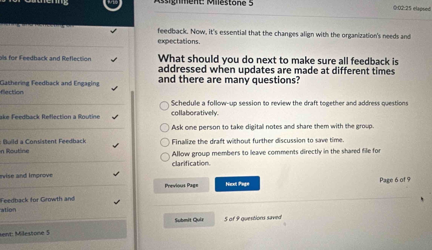 assignment: milestone 5\n0:02:25 elapsed\nfeedback. now, its essential that the changes align with the organizations needs and expectations.\nwhat should you do next to make sure all feedback is addressed when updates are made at different times and there are many questions?\nschedule a follow - up session to review the draft together and address questions collaboratively.\nask one person to take digital notes and share them with the group.\nfinalize the draft without further discussion to save time.\nallow group members to leave comments directly in the shared file for clarification.\nprevious page next page\npage 6 of 9\nsubmit quiz 5 of 9 questions saved