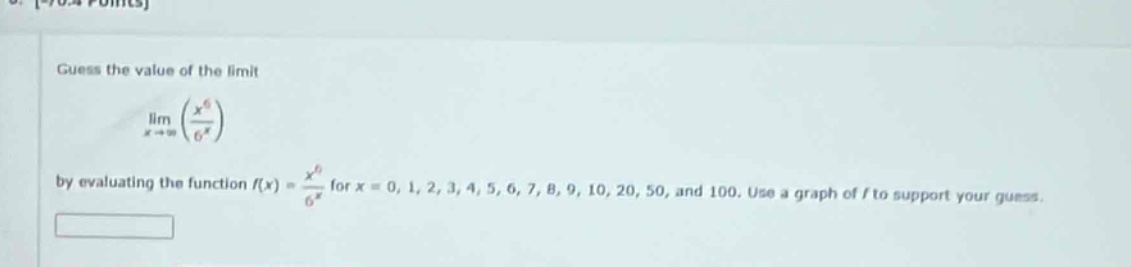 guess the value of the limit\n lim_{x\rightarrowinfty}left(\frac{x^{6}}{6^{x}}\right) \nby evaluating the function ( f(x)=\frac{x^{6}}{6^{x}} ) for ( x = 0,1,2,3,4,5,6,7,8,9,10,20,50 ), and ( 100 ). use a graph of ( f ) to support your guess.