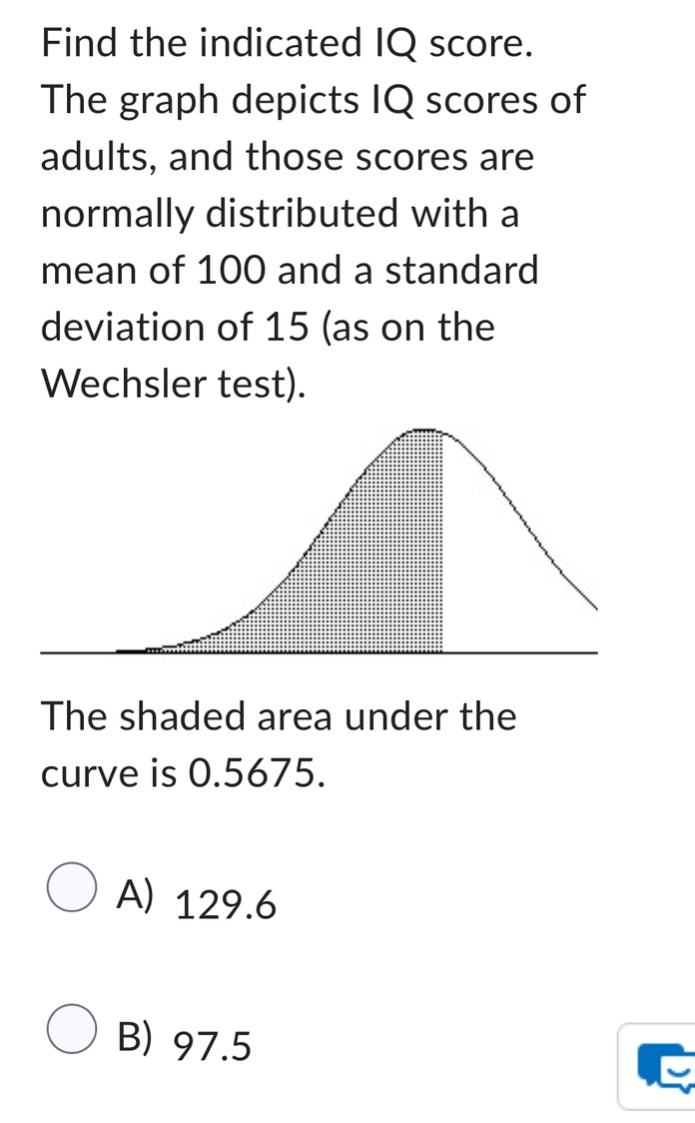 find the indicated iq score. the graph depicts iq scores of adults, and those scores are normally distributed with a mean of 100 and a standard deviation of 15 (as on the wechsler test). the shaded area under the curve is 0.5675. a) 129.6 b) 97.5