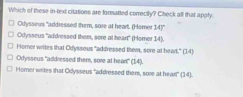 which of these in - text citations are formatted correctly? check all that apply.\n odysseus “addressed them, sore at heart. (homer 14)”\n odysseus “addressed them, sore at heart” (homer 14).\n homer writes that odysseus “addressed them, sore at heart.” (14)\n odysseus “addressed them, sore at heart” (14).\n homer writes that odysseus “addressed them, sore at heart” (14).