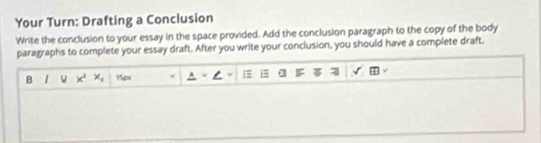 your turn: drafting a conclusion\nwrite the conclusion to your essay in the space provided. add the conclusion paragraph to the copy of the body paragraphs to complete your essay draft. after you write your conclusion, you should have a complete draft.