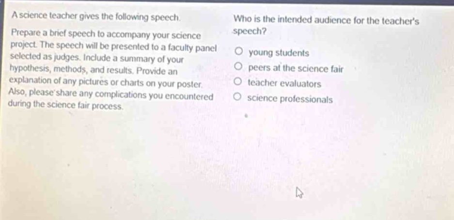 a science teacher gives the following speech. prepare a brief speech to accompany your science project. the speech will be presented to a faculty panel selected as judges. include a summary of your hypothesis, methods, and results. provide an explanation of any pictures or charts on your poster. also, please share any complications you encountered during the science - fair process. who is the intended audience for the teachers speech? young students peers at the science fair teacher evaluators science professionals