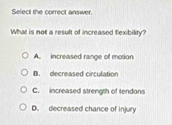 select the correct answer. what is not a result of increased flexibility? a. increased range of motion b. decreased circulation c. increased strength of tendons d. decreased chance of injury