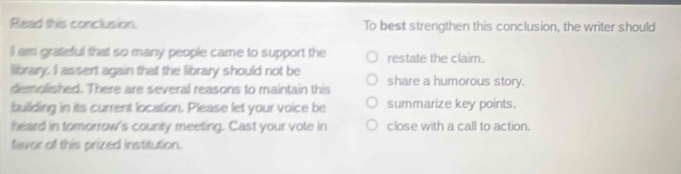 read this conclusion.\ni am grateful that so many people came to support the library. i assert again that the library should not be demolished. there are several reasons to maintain this building in its current location. please let your voice be heard in tomorrows county meeting. cast your vote in favor of this prized institution.\nto best strengthen this conclusion, the writer should\n○ restate the claim.\n○ share a humorous story.\n○ summarize key points.\n○ close with a call to action.