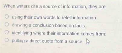 when writers cite a source of information, they are\n○ using their own words to retell information.\n○ drawing a conclusion based on facts.\n○ identifying where their information comes from.\n○ pulling a direct quote from a source.