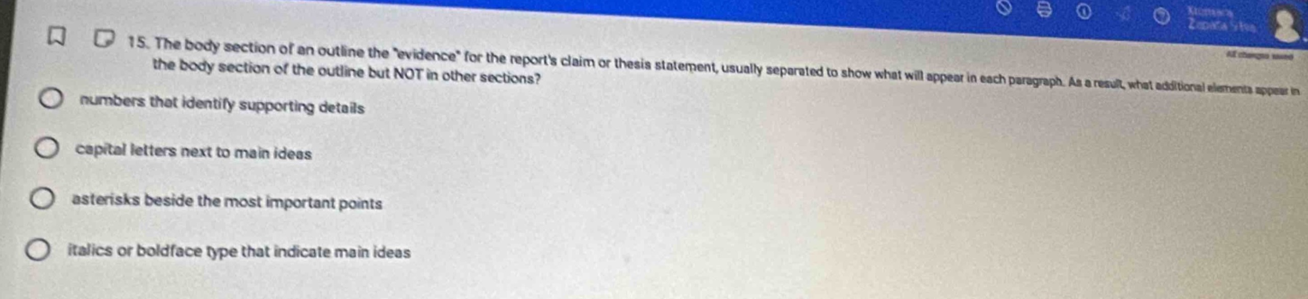 15. the body section of an outline the evidence for the reports claim or thesis statement, usually separated to show what will appear in each paragraph. as a result, what additional elements appear in the body section of the outline but not in other sections?\nnumbers that identify supporting details\ncapital letters next to main ideas\nasterisks beside the most important points\nitalics or boldface type that indicate main ideas