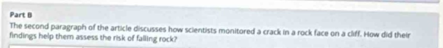part b\nthe second paragraph of the article discusses how scientists monitored a crack in a rock face on a cliff. how did their findings help them assess the risk of falling rock?