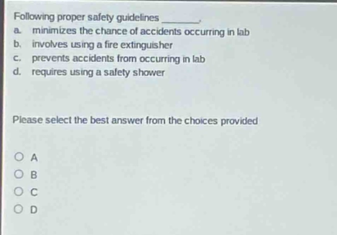 following proper safety guidelines ________. a. minimizes the chance of accidents occurring in lab b. involves using a fire extinguisher c. prevents accidents from occurring in lab d. requires using a safety shower please select the best answer from the choices provided