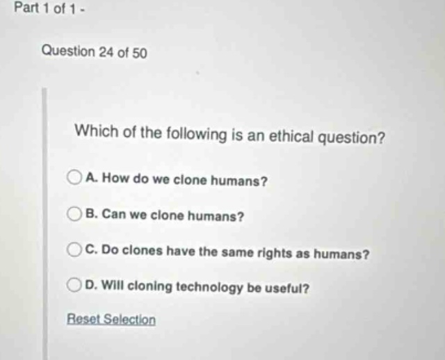 part 1 of 1\nquestion 24 of 50\nwhich of the following is an ethical question?\na. how do we clone humans?\nb. can we clone humans?\nc. do clones have the same rights as humans?\nd. will cloning technology be useful?\nreset selection