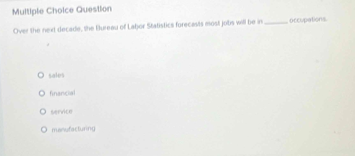 multiple choice question\nover the next decade, the bureau of labor statistics forecasts most jobs will be in ______ occupations.\nsales\nfinancial\nservice\nmanufacturing