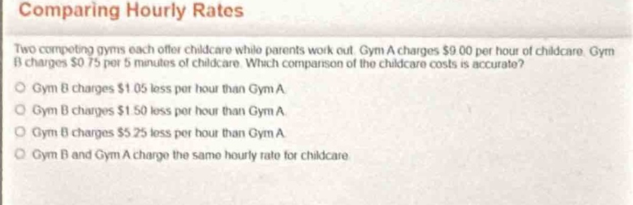 comparing hourly rates\ntwo competing gyms each offer childcare while parents work out. gym a charges $9.00 per hour of childcare. gym b charges $0.75 per 5 minutes of childcare. which comparison of the childcare costs is accurate?\ngym b charges $1.05 less per hour than gym a\ngym b charges $1.50 less per hour than gym a\ngym b charges $5.25 less per hour than gym a\ngym b and gym a charge the same hourly rate for childcare