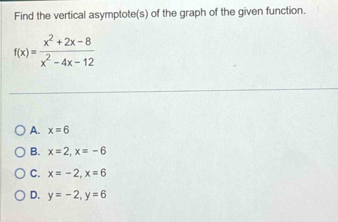 find the vertical asymptote(s) of the graph of the given function.\nf(x) = \\frac{x^{2}+2x - 8}{x^{2}-4x - 12}\n\na. x = 6\nb. x = 2, x = - 6\nc. x = - 2, x = 6\nd. y = - 2, y = 6
