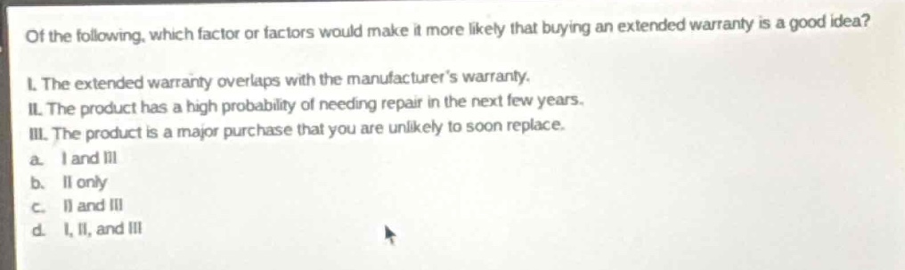of the following, which factor or factors would make it more likely that buying an extended warranty is a good idea?\ni. the extended warranty overlaps with the manufacturers warranty.\nii. the product has a high probability of needing repair in the next few years.\niii. the product is a major purchase that you are unlikely to soon replace.\na. i and iii\nb. ii only\nc. ii and iii\nd. i, ii, and iii
