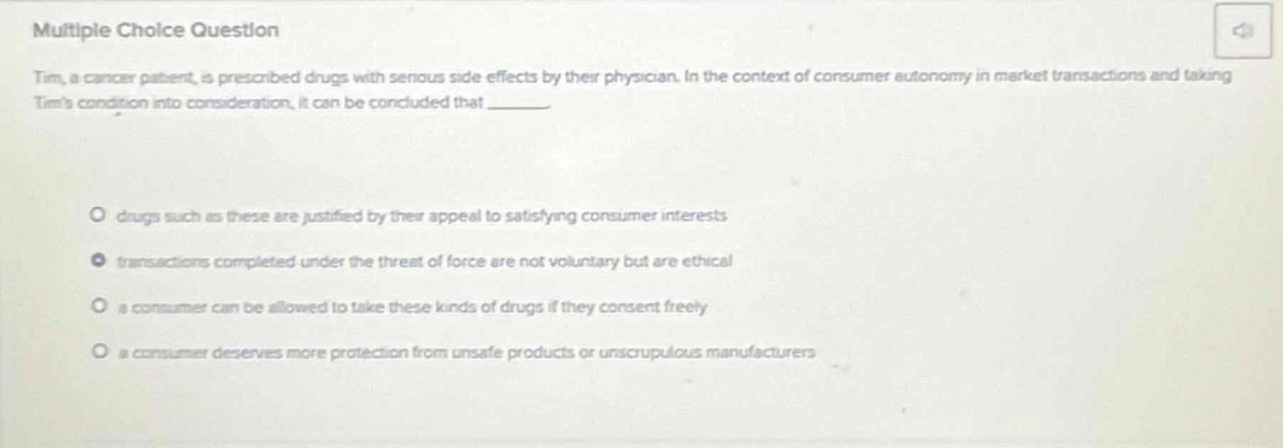 multiple choice question\ntim, a cancer patient, is prescribed drugs with serious side - effects by their physician. in the context of consumer autonomy in market transactions and taking tims condition into consideration, it can be concluded that \n\ndrugs such as these are justified by their appeal to satisfying consumer interests\ntransactions completed under the threat of force are not voluntary but are ethical\n a consumer can be allowed to take these kinds of drugs if they consent freely\n a consumer deserves more protection from unsafe products or unscrupulous manufacturers