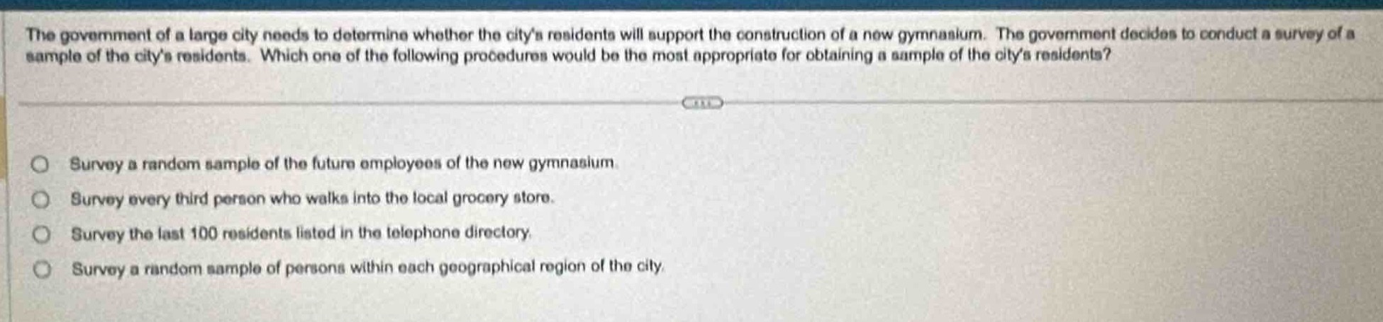 the government of a large city needs to determine whether the citys residents will support the construction of a new gymnasium. the government decides to conduct a survey of a sample of the citys residents. which one of the following procedures would be the most appropriate for obtaining a sample of the citys residents?\n\nsurvey a random sample of the future employees of the new gymnasium\nsurvey every third person who walks into the local grocery store.\nsurvey the last 100 residents listed in the telephone directory.\nsurvey a random sample of persons within each geographical region of the city.