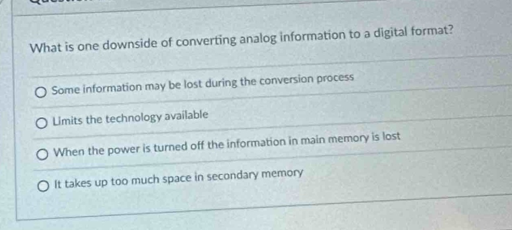 what is one downside of converting analog information to a digital format?\no some information may be lost during the conversion process\no limits the technology available\no when the power is turned off the information in main memory is lost\no it takes up too much space in secondary memory