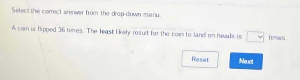 select the correct answer from the drop - down menu. a coin is flipped 36 times. the least likely result for the coin to land on heads is times.