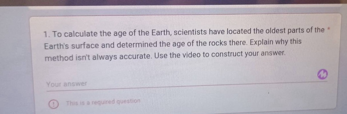 1. to calculate the age of the earth, scientists have located the oldest parts of the earths surface and determined the age of the rocks there. explain why this method isnt always accurate. use the video to construct your answer.