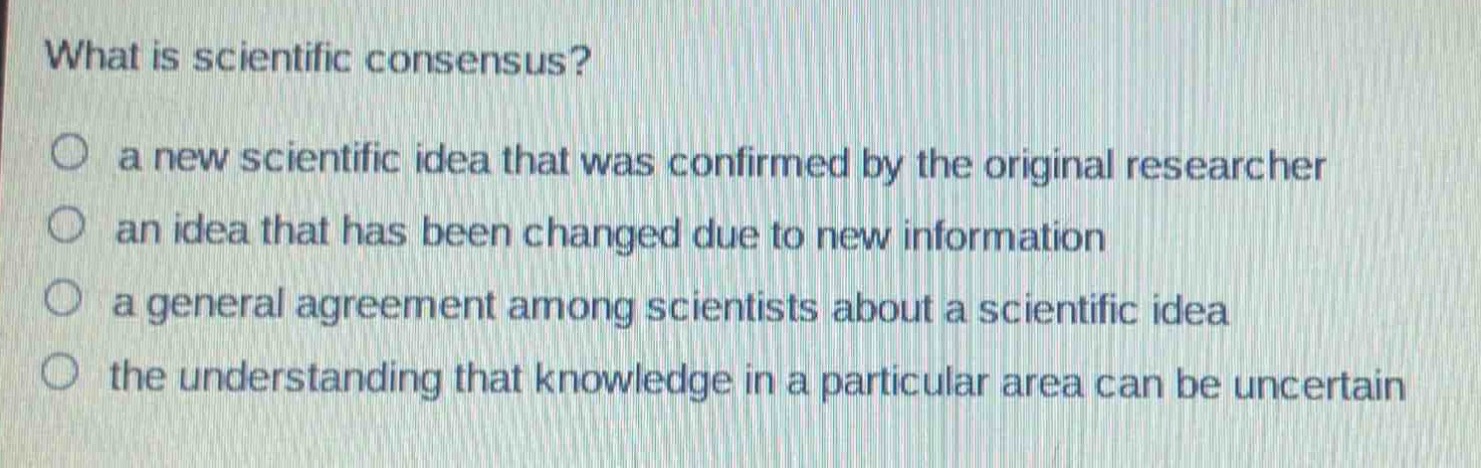 what is scientific consensus?\n○ a new scientific idea that was confirmed by the original researcher\n○ an idea that has been changed due to new information\n○ a general agreement among scientists about a scientific idea\n○ the understanding that knowledge in a particular area can be uncertain